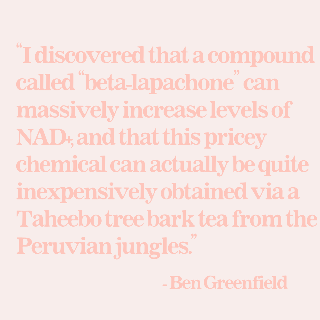 Beta-lapachone can massively increase levels of NAD+. This pricey chemical can actually be quite inexpensively obtained via a Taheebo tree bark tea from the Peruvian jungles. Ben Greenfield.