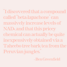 Beta-lapachone can massively increase levels of NAD+. This pricey chemical can actually be quite inexpensively obtained via a Taheebo tree bark tea from the Peruvian jungles. Ben Greenfield.